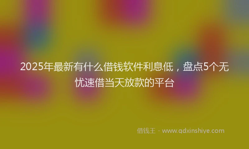 2025年最新有什么借钱软件利息低，盘点5个无忧速借当天放款的平台