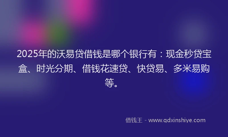2025年的沃易贷借钱是哪个银行有：现金秒贷宝盒、时光分期、借钱花速贷、快贷易、多米易购等。