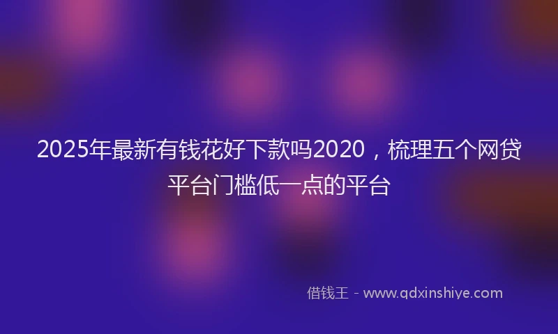 2025年最新有钱花好下款吗2020，梳理五个网贷平台门槛低一点的平台