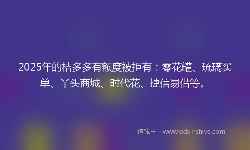 2025年的桔多多有额度被拒有：零花罐、琉璃买单、丫头商城、时代花、捷信易借等。