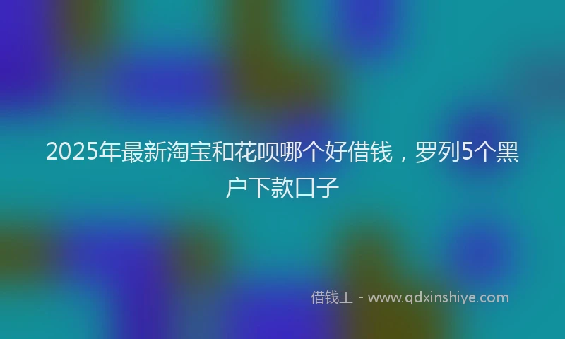 2025年最新淘宝和花呗哪个好借钱，罗列5个黑户下款口子