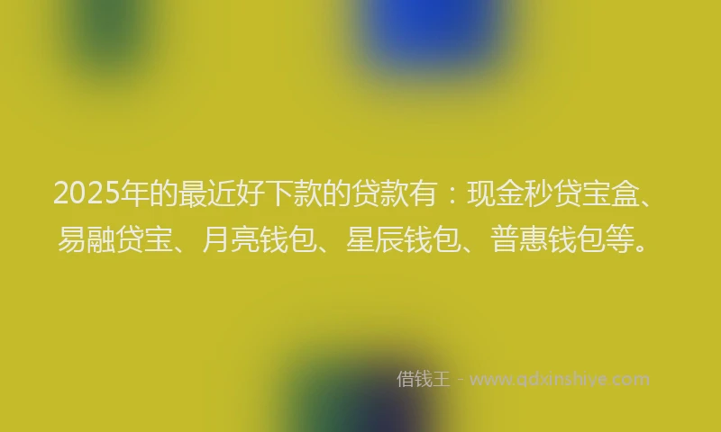 2025年的最近好下款的贷款有：现金秒贷宝盒、易融贷宝、月亮钱包、星辰钱包、普惠钱包等。