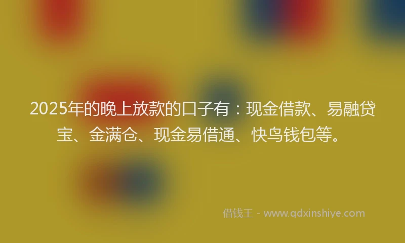 2025年的晚上放款的口子有：现金借款、易融贷宝、金满仓、现金易借通、快鸟钱包等。