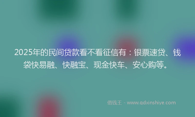 2025年的民间贷款看不看征信有：银票速贷、钱袋快易融、快融宝、现金快车、安心购等。