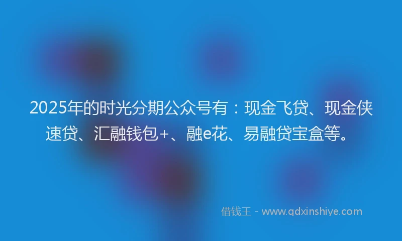 2025年的时光分期公众号有：现金飞贷、现金侠速贷、汇融钱包+、融e花、易融贷宝盒等。