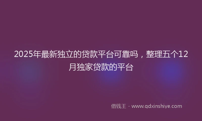 2025年最新独立的贷款平台可靠吗，整理五个12月独家贷款的平台