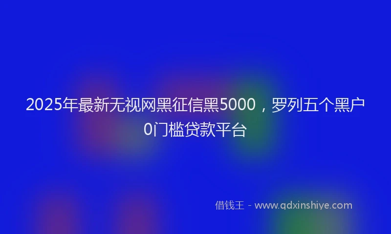2025年最新无视网黑征信黑5000，罗列五个黑户0门槛贷款平台