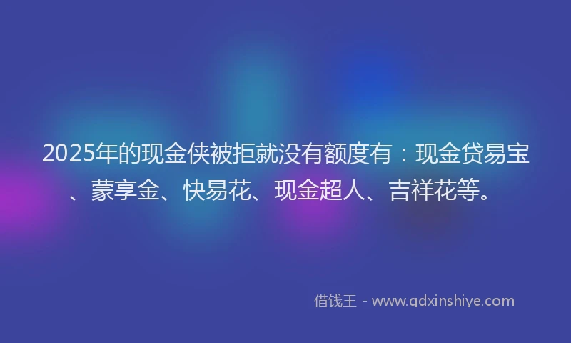 2025年的现金侠被拒就没有额度有:现金贷易宝、蒙享金、快易花、现金超人、吉祥花等。