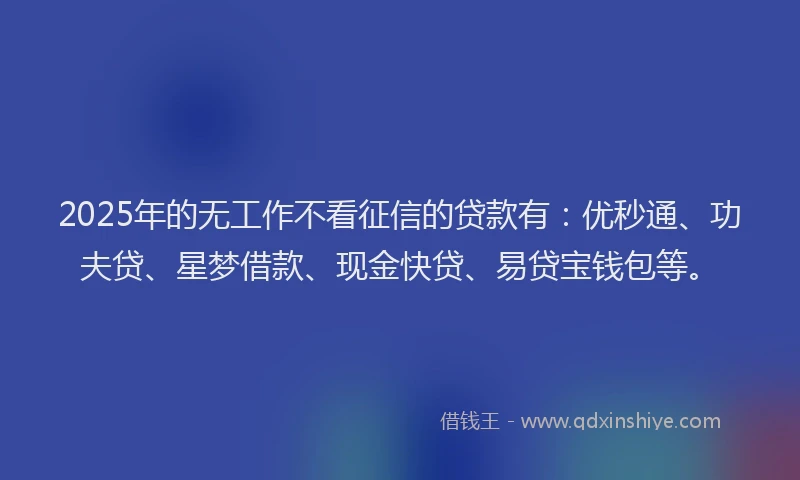 2025年的无工作不看征信的贷款有：优秒通、功夫贷、星梦借款、现金快贷、易贷宝钱包等。