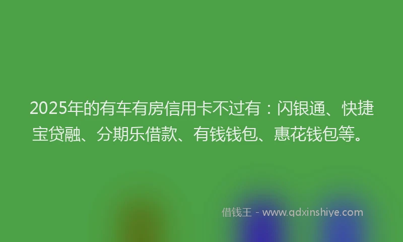 2025年的有车有房信用卡不过有：闪银通、快捷宝贷融、分期乐借款、有钱钱包、惠花钱包等。