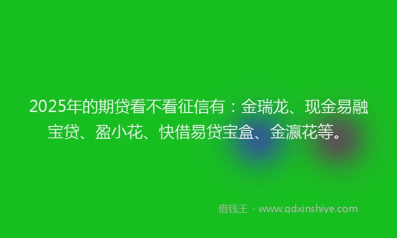 2025年的期贷看不看征信有：金瑞龙、现金易融宝贷、盈小花、快借易贷宝盒、金瀛花等。