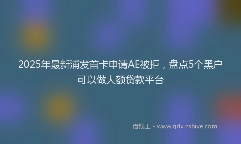 2025年最新浦发首卡申请AE被拒，盘点5个黑户可以做大额贷款平台
