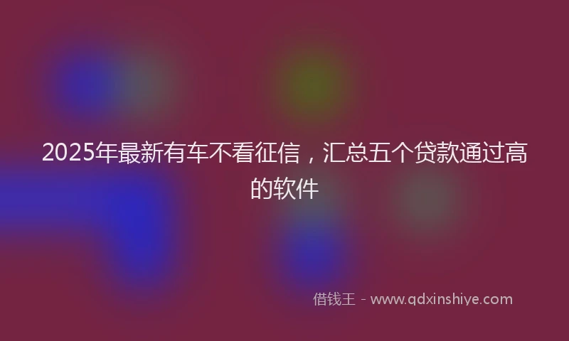 2025年最新有车不看征信，汇总五个贷款通过高的软件