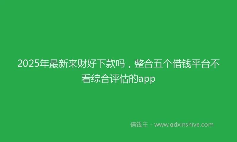2025年最新来财好下款吗，整合五个借钱平台不看综合评估的app