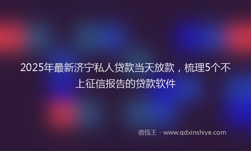 2025年最新济宁私人贷款当天放款，梳理5个不上征信报告的贷款软件