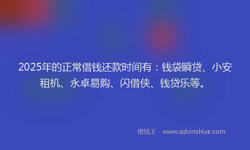 2025年的正常借钱还款时间有：钱袋瞬贷、小安租机、永卓易购、闪借侠、钱贷乐等。