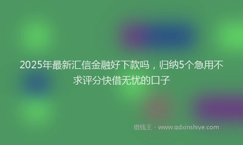 2025年最新汇信金融好下款吗，归纳5个急用不求评分快借无忧的口子