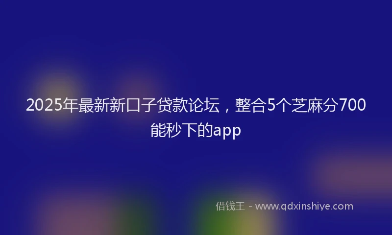 2025年最新新口子贷款论坛，整合5个芝麻分700能秒下的app