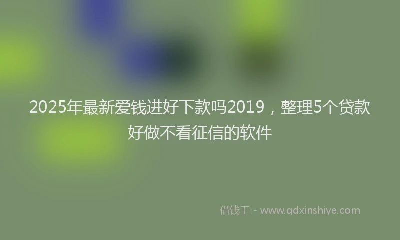2025年最新爱钱进好下款吗2019，整理5个贷款好做不看征信的软件