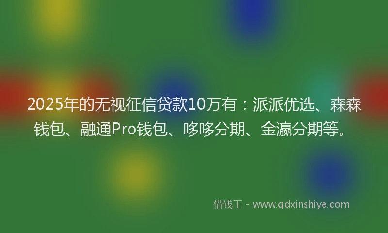 2025年的无视征信贷款10万有：派派优选、森森钱包、融通Pro钱包、哆哆分期、金瀛分期等。