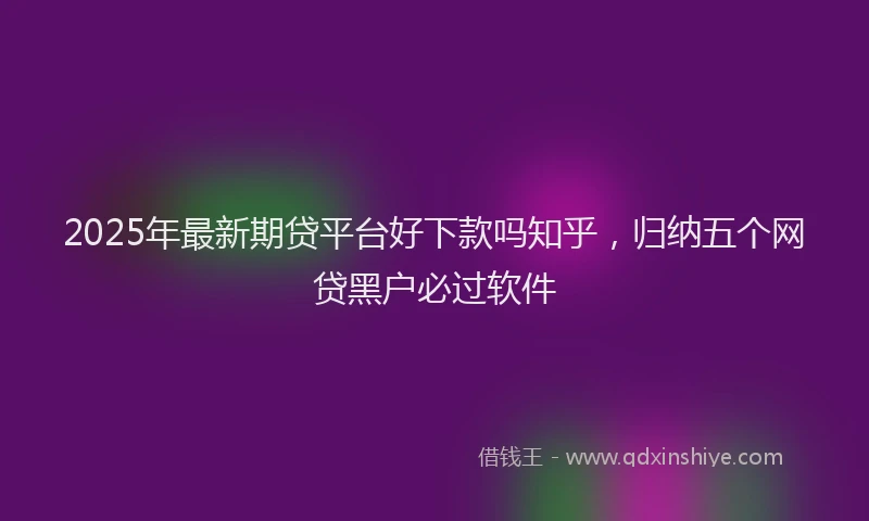 2025年最新期贷平台好下款吗知乎，归纳五个网贷黑户必过软件