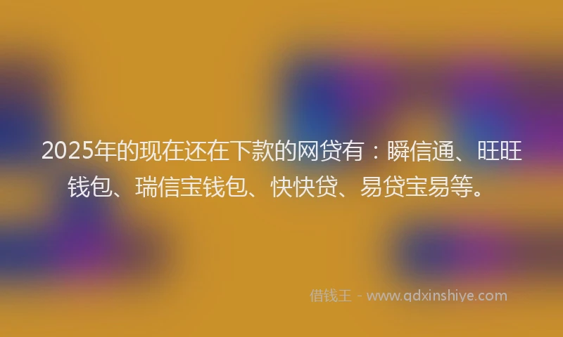 2025年的现在还在下款的网贷有：瞬信通、旺旺钱包、瑞信宝钱包、快快贷、易贷宝易等。