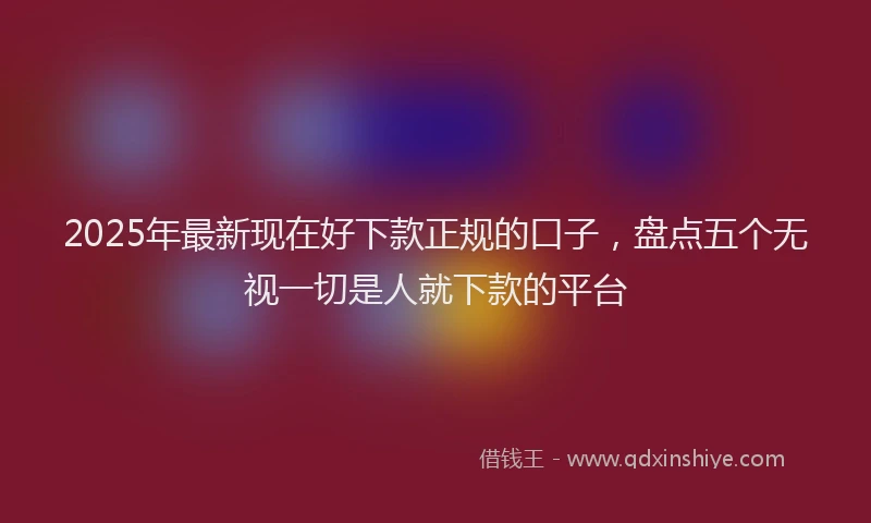 2025年最新现在好下款正规的口子，盘点五个无视一切是人就下款的平台