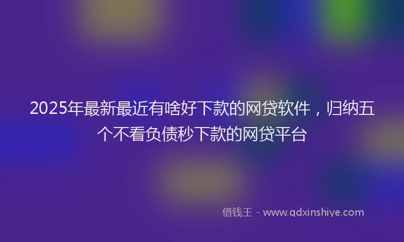 2025年最新最近有啥好下款的网贷软件，归纳五个不看负债秒下款的网贷平台