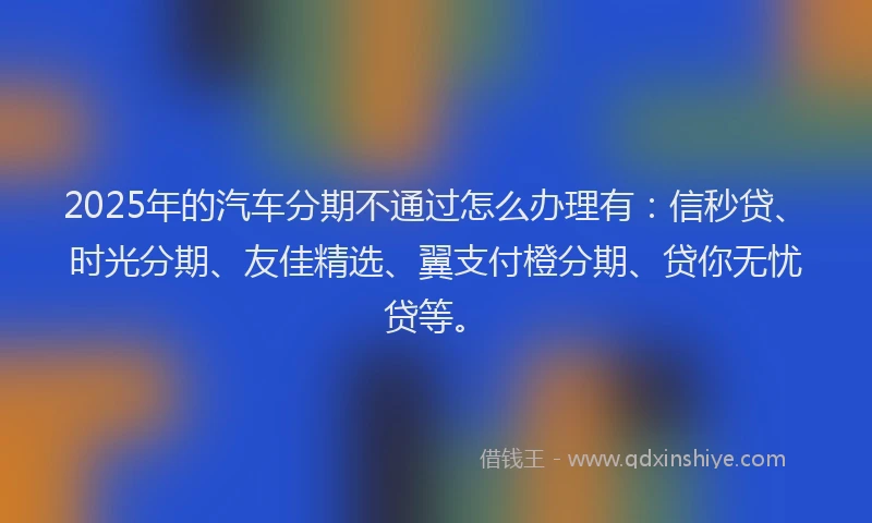 2025年的汽车分期不通过怎么办理有：信秒贷、时光分期、友佳精选、翼支付橙分期、贷你无忧贷等。