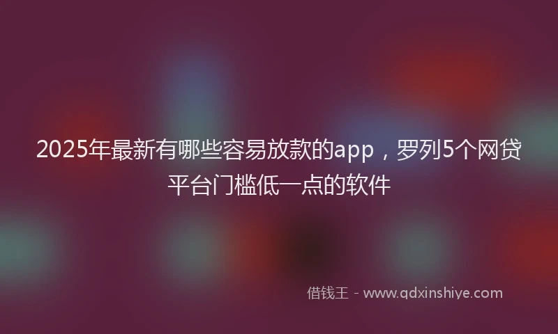 2025年最新有哪些容易放款的app，罗列5个网贷平台门槛低一点的软件