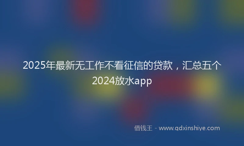 2025年最新无工作不看征信的贷款，汇总五个2024放水app