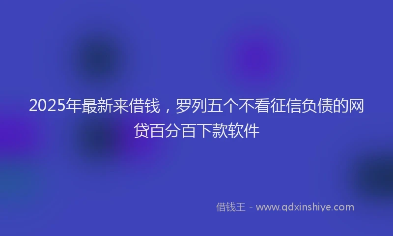 2025年最新来借钱，罗列五个不看征信负债的网贷百分百下款软件
