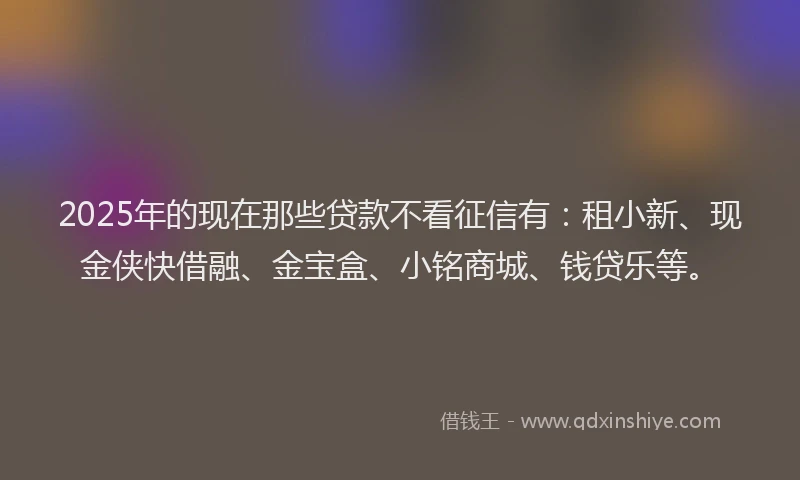 2025年的现在那些贷款不看征信有：租小新、现金侠快借融、金宝盒、小铭商城、钱贷乐等。