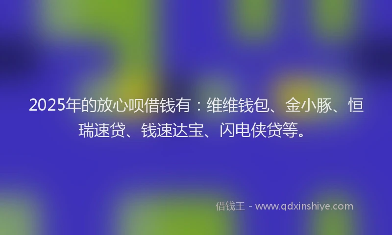 2025年的放心呗借钱有：维维钱包、金小豚、恒瑞速贷、钱速达宝、闪电侠贷等。