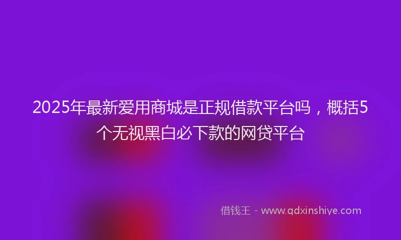 2025年最新爱用商城是正规借款平台吗，概括5个无视黑白必下款的网贷平台