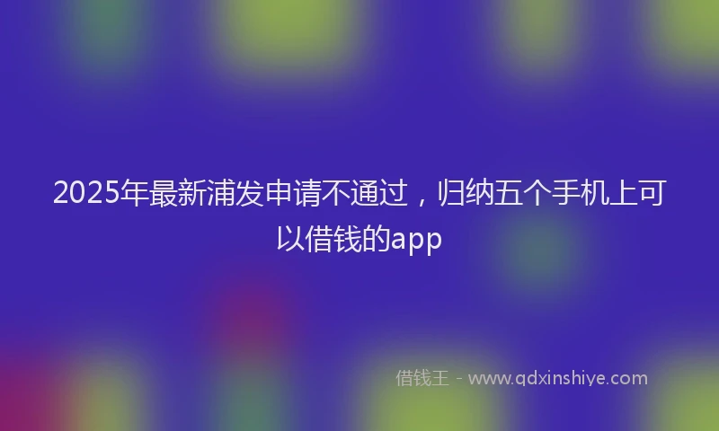 2025年最新浦发申请不通过，归纳五个手机上可以借钱的app