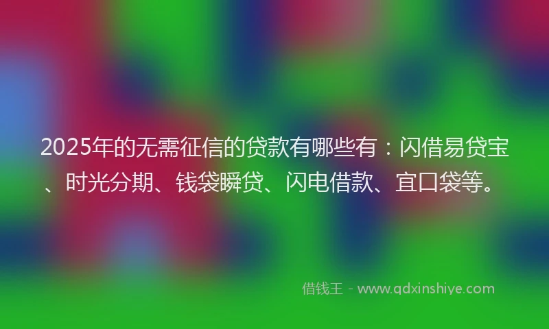 2025年的无需征信的贷款有哪些有：闪借易贷宝、时光分期、钱袋瞬贷、闪电借款、宜口袋等。