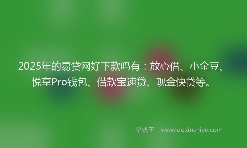 2025年的易贷网好下款吗有：放心借、小金豆、悦享Pro钱包、借款宝速贷、现金快贷等。