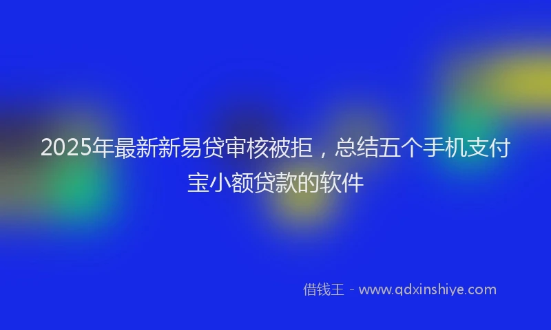 2025年最新新易贷审核被拒，总结五个手机支付宝小额贷款的软件