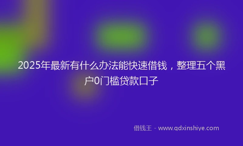 2025年最新有什么办法能快速借钱，整理五个黑户0门槛贷款口子
