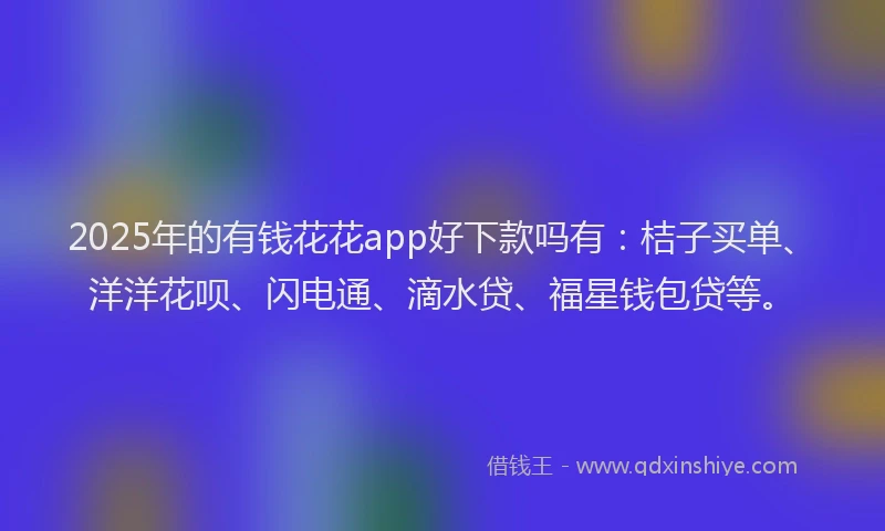 2025年的有钱花花app好下款吗有：桔子买单、洋洋花呗、闪电通、滴水贷、福星钱包贷等。