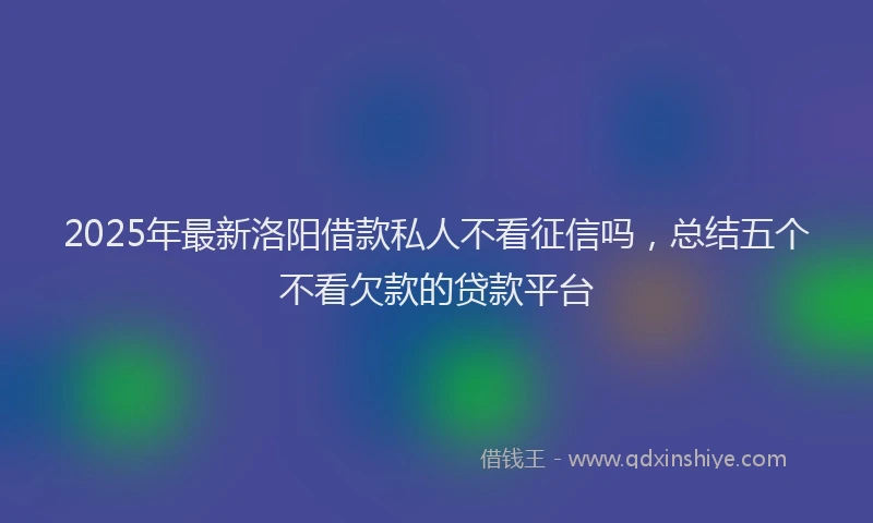 2025年最新洛阳借款私人不看征信吗，总结五个不看欠款的贷款平台
