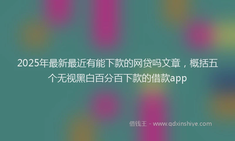 2025年最新最近有能下款的网贷吗文章，概括五个无视黑白百分百下款的借款app