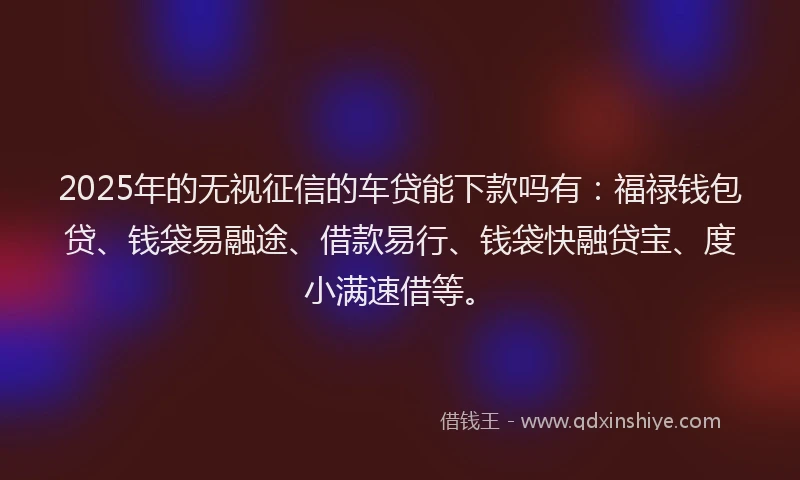 2025年的无视征信的车贷能下款吗有：福禄钱包贷、钱袋易融途、借款易行、钱袋快融贷宝、度小满速借等。