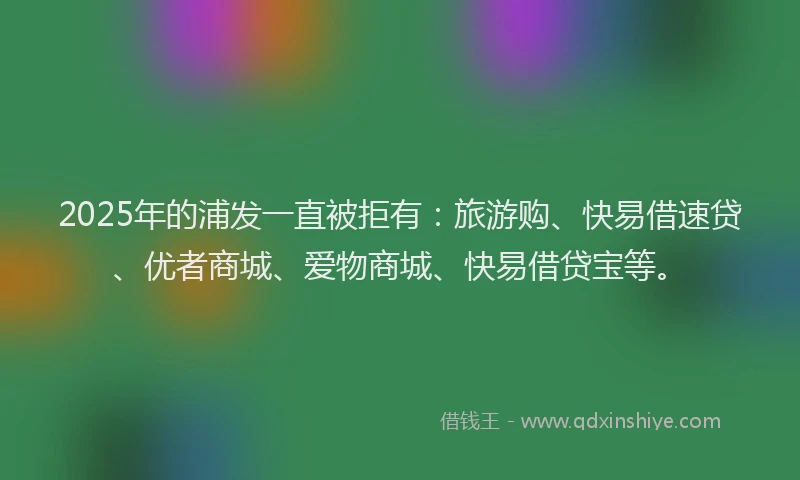 2025年的浦发一直被拒有：旅游购、快易借速贷、优者商城、爱物商城、快易借贷宝等。
