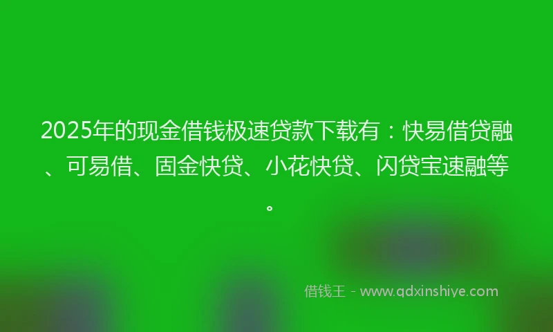 2025年的现金借钱极速贷款下载有：快易借贷融、可易借、固金快贷、小花快贷、闪贷宝速融等。