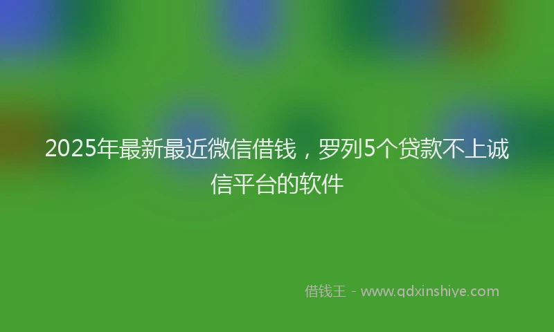 2025年最新最近微信借钱，罗列5个贷款不上诚信平台的软件