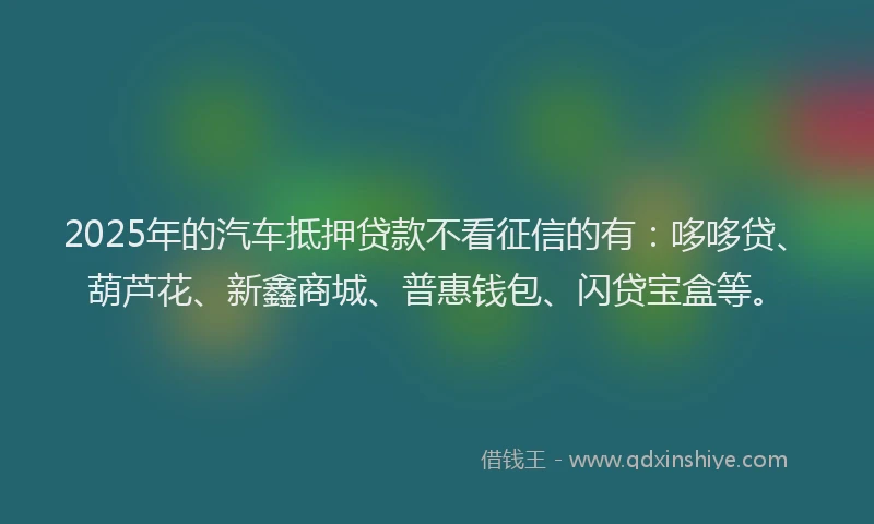 2025年的汽车抵押贷款不看征信的有：哆哆贷、葫芦花、新鑫商城、普惠钱包、闪贷宝盒等。