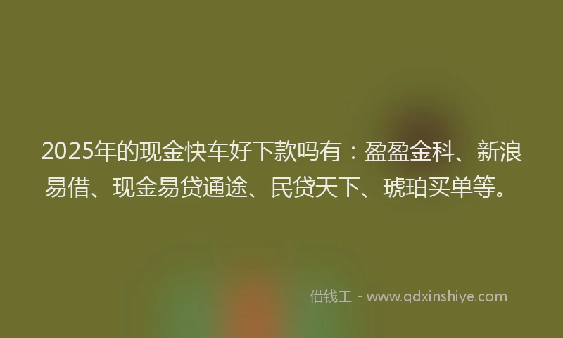 2025年的现金快车好下款吗有：盈盈金科、新浪易借、现金易贷通途、民贷天下、琥珀买单等。