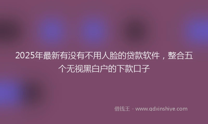 2025年最新有没有不用人脸的贷款软件，整合五个无视黑白户的下款口子